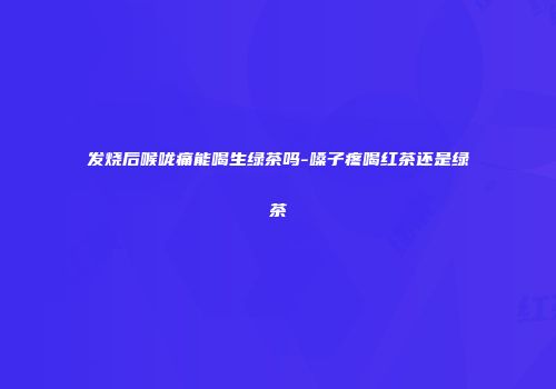 发烧后喉咙痛能喝生绿茶吗-嗓子疼喝红茶还是绿茶