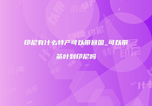 印尼有什么特产可以带回国_可以带茶叶到印尼吗