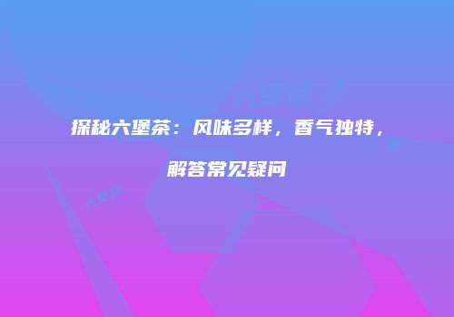 探秘六堡茶：风味多样，香气独特，解答常见疑问