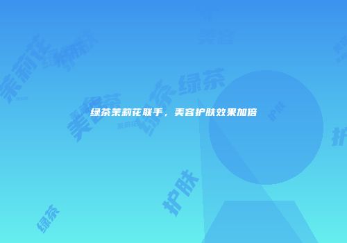 绿茶茉莉花联手，美容护肤效果加倍