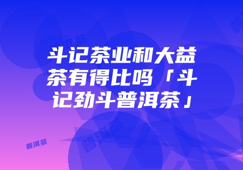 斗记茶业和大益茶有得比吗「斗记劲斗普洱茶」