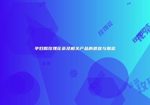 孕妇喝玫瑰花茶及相关产品的适宜与禁忌