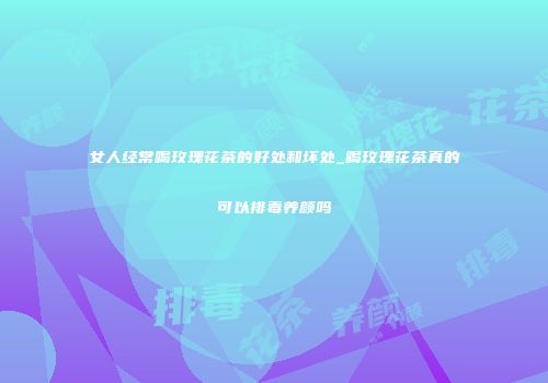 女人经常喝玫瑰花茶的好处和坏处_喝玫瑰花茶真的可以排毒养颜吗