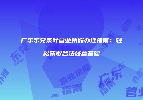 广东东莞茶叶营业执照办理指南：轻松获取合法经营基础