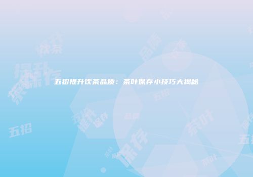 五招提升饮茶品质：茶叶保存小技巧大揭秘