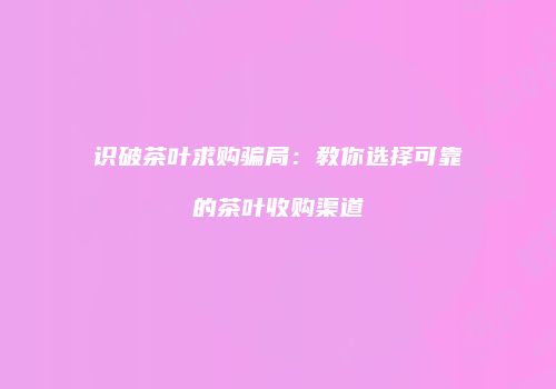 识破茶叶求购骗局：教你选择可靠的茶叶收购渠道
