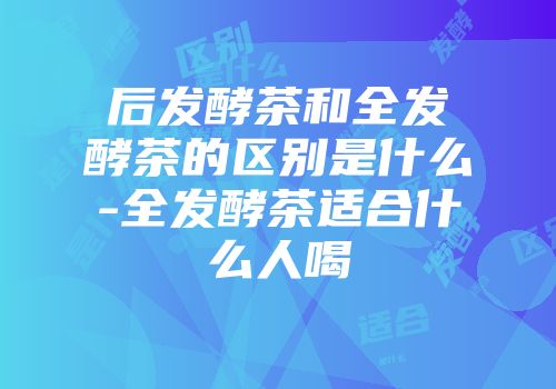 后发酵茶和全发酵茶的区别是什么-全发酵茶适合什么人喝