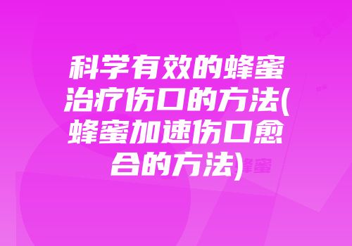 科学有效的蜂蜜治疗伤口的方法(蜂蜜加速伤口愈合的方法)