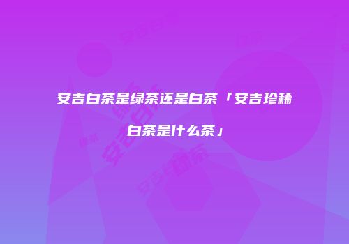 安吉白茶是绿茶还是白茶「安吉珍稀白茶是什么茶」