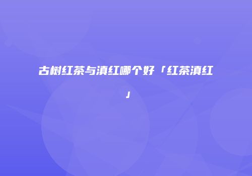古树红茶与滇红哪个好「红茶滇红」