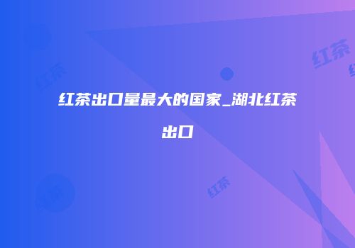 红茶出口量最大的国家_湖北红茶出口