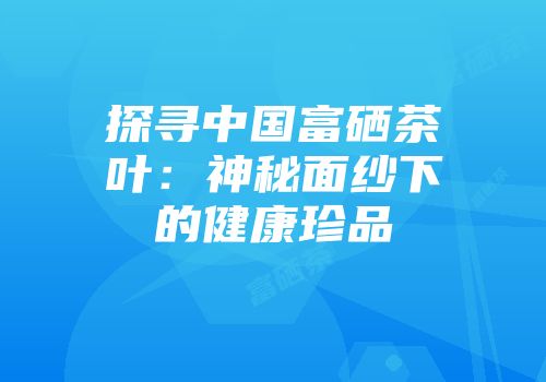 探寻中国富硒茶叶：神秘面纱下的健康珍品