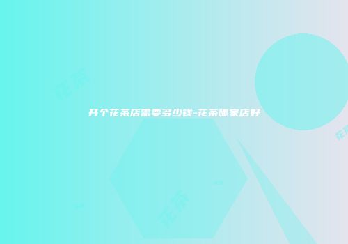 开个花茶店需要多少钱-花茶哪家店好