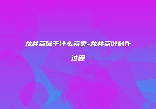 龙井茶属于什么茶类-龙井茶叶制作过程