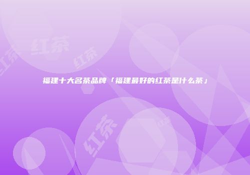 福建十大名茶品牌「福建最好的红茶是什么茶」