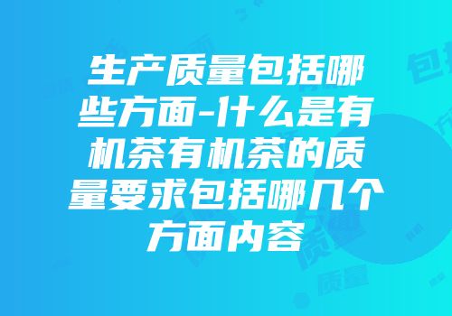 生产质量包括哪些方面-什么是有机茶有机茶的质量要求包括哪几个方面内容