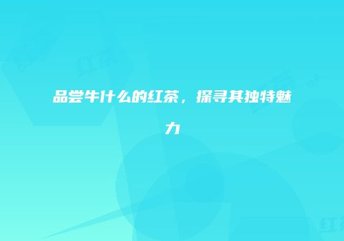 品尝牛什么的红茶，探寻其独特魅力