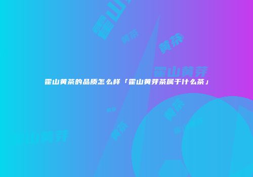 霍山黄茶的品质怎么样「霍山黄芽茶属于什么茶」