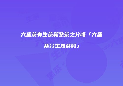 六堡茶有生茶和熟茶之分吗「六堡茶分生熟茶吗」
