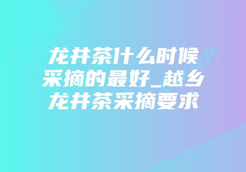 龙井茶什么时候采摘的最好_越乡龙井茶采摘要求