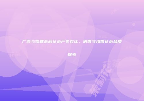 广西与福建茉莉花茶产区对比：清香与浓香花茶品质探索