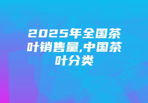 2025年全国茶叶销售量,中国茶叶分类