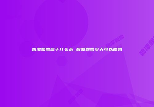 碧潭飘雪属于什么茶_碧潭飘雪冬天可以喝吗