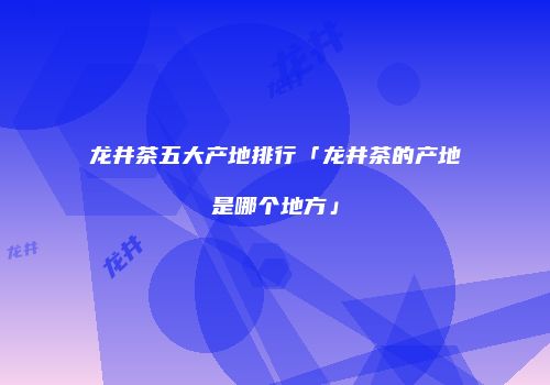 龙井茶五大产地排行「龙井茶的产地是哪个地方」