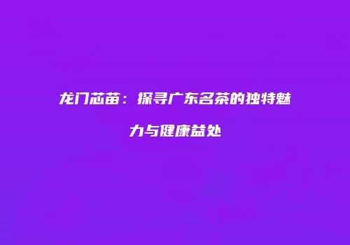 龙门芯苗：探寻广东名茶的独特魅力与健康益处