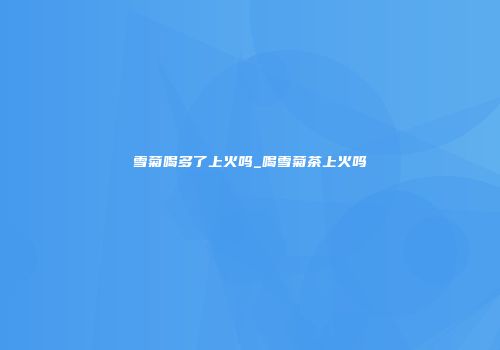 雪菊喝多了上火吗_喝雪菊茶上火吗