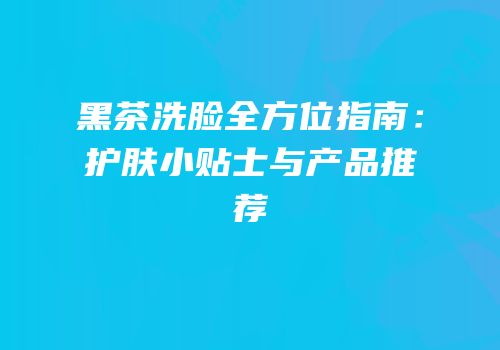 黑茶洗脸全方位指南：护肤小贴士与产品推荐