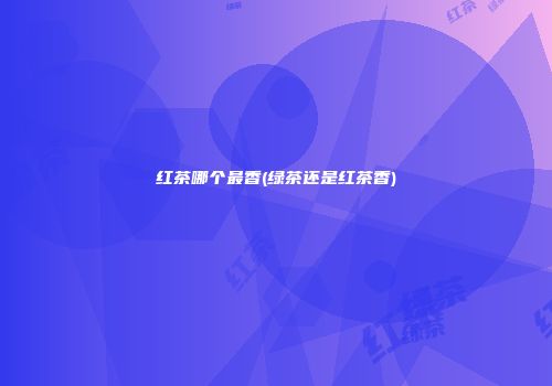 红茶哪个最香(绿茶还是红茶香)