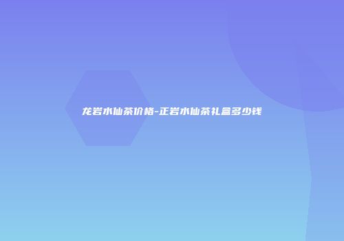 龙岩水仙茶价格-正岩水仙茶礼盒多少钱