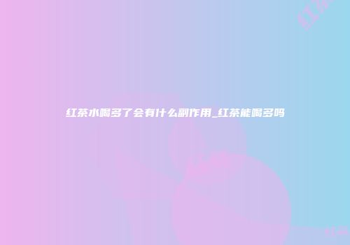 红茶水喝多了会有什么副作用_红茶能喝多吗