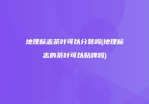 地理标志茶叶可以分装吗(地理标志的茶叶可以贴牌吗)