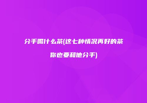 分手喝什么茶(这七种情况再好的茶你也要和他分手)