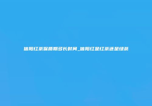 信阳红茶保质期多长时间_信阳红是红茶还是绿茶