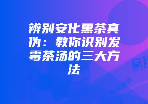 辨别安化黑茶真伪：教你识别发霉茶汤的三大方法