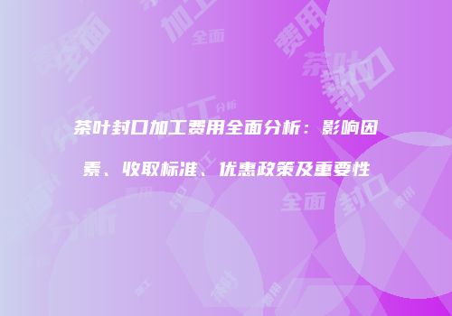 茶叶封口加工费用全面分析：影响因素、收取标准、优惠政策及重要性