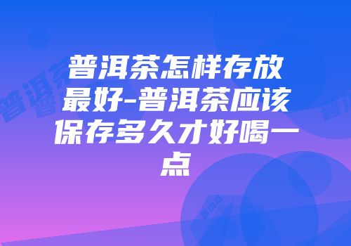 普洱茶怎样存放最好-普洱茶应该保存多久才好喝一点