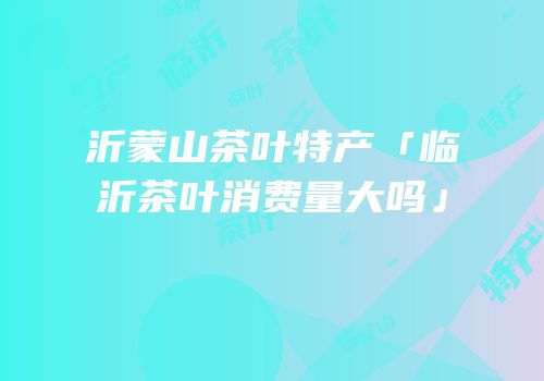 沂蒙山茶叶特产「临沂茶叶消费量大吗」