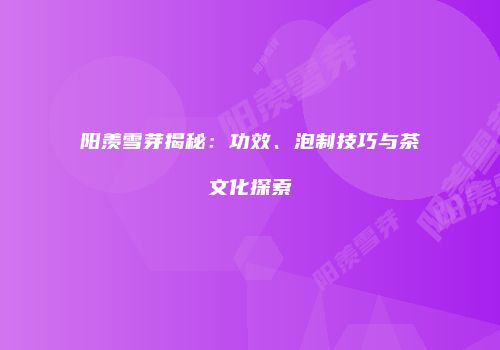 阳羡雪芽揭秘：功效、泡制技巧与茶文化探索
