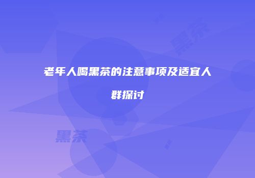 老年人喝黑茶的注意事项及适宜人群探讨