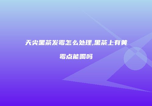 天尖黑茶发霉怎么处理,黑茶上有黄霉点能喝吗