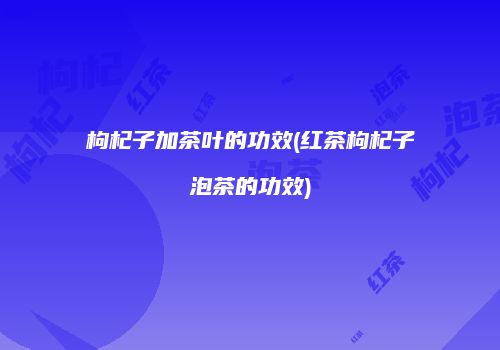 枸杞子加茶叶的功效(红茶枸杞子泡茶的功效)
