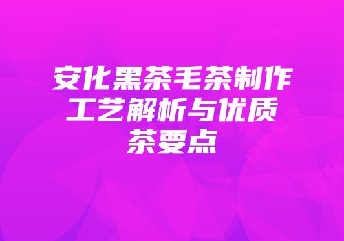 安化黑茶毛茶制作工艺解析与优质茶要点