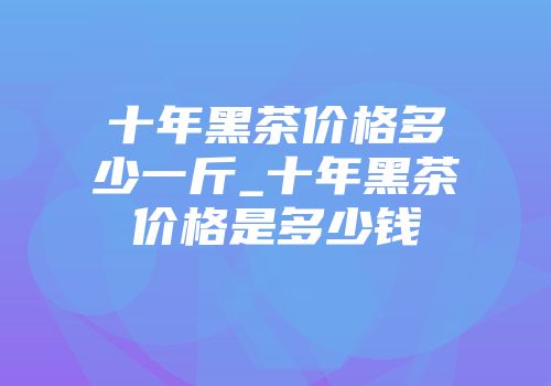 十年黑茶价格多少一斤_十年黑茶价格是多少钱