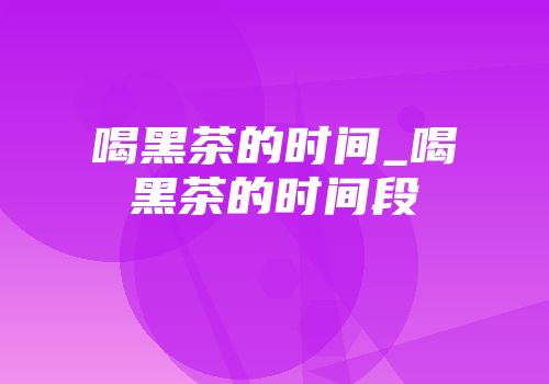 喝黑茶的时间_喝黑茶的时间段
