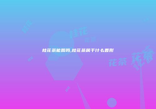 桂花茶能喝吗,桂花茶属于什么香形