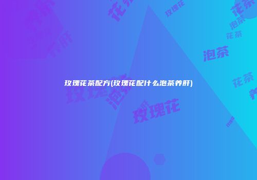 玫瑰花茶配方(玫瑰花配什么泡茶养肝)